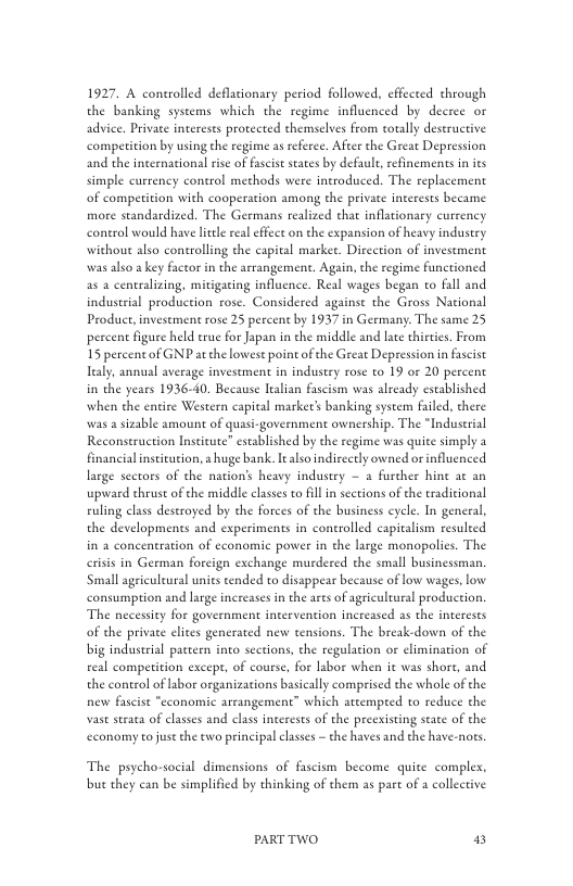 1927. A controlled deflacionary period followed. effected through the banking systems which the regime influenced by decree or advice. Private interests protected themselves from cotally deseructive competition by using the regime as referce. After the Great Depression and the internacional rise of fascist sates by default, refinements in its simple currency conerol methods were introduced. The replacement of compe more standardized. The Germans realized that inflationary currency conerol would have ltle real effcct on the expansion of heavy industey without also controlling the capital market. Direction of investment  fon with cooperation among the private interests became  was also a key factor in the arrangement. Again, the regime functioned as 2 centralizing, mitigating influcnce. Real wages began o fall and induserial production rose. Considered againse the Gross National Product, investment rose 25 percent by 1937 in Germany. The same 25 percent figure held true for Japan in che middle and late thirtcs. From 15 percent of GNP atthe lowest point of the Grear Depression n fascist  Taly, annual average invesement in industry rose to 19 or 20 percent in the years 1936-40. Because ltalian fascism was already established when the entire Western capital market’s banking systerm failed, there was a sizable amount of quasi-government ownership. The “Industrial Reconstruction Institute” established by the regime was quite simply 3 financialinstitution, a huge bank. It also indireetly owned orinflucnced large sectors of the nation’s heavy industry — 2 furcher hine at an upward thrust of the middle casses to fill i sections of the eraditional ruling class destroyed by the forces of the business cyele. In general, the developments and experiments in controlled capitalism resuleed in 2 concentration of economic power in the large monopolies. The eriss in Geeman foreign exchange murdered the small businessman ‘Small agricultural unies eended to disappear because of low wages, low consumption and large increases in the ares of agriculeural production. The necessity for government intervention increased s the interests of the private elites generated new tensions. The breakdown of the big industial paceen into scetions, the regulation or elimination of real competition except, of course, for labor when it was shore, and the control of lsbor organizations basically comprised the whole of the new fascist “economic arrangement” which attempred to reduce the vast straca of classes and clas interests of the preexisting stae of the economy to just the two principal clases - the haves and the have-nots  The psycho-social dimensions of fascism become quite comples, but they can be simplified by thinking of them as pare of a collective  PARTTWO 2 